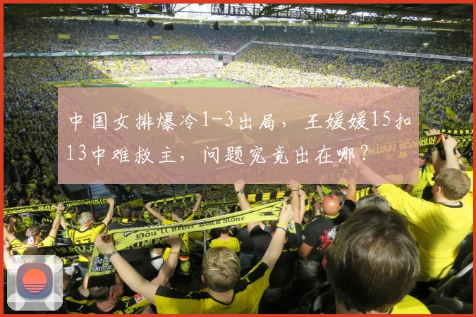 中国女排爆冷1-3出局，王媛媛15扣13中难救主，问题究竟出在哪？