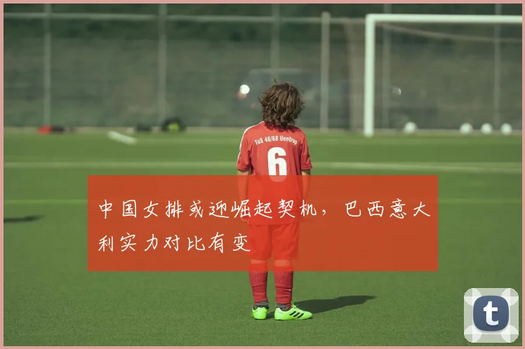 中国女排或迎崛起契机，巴西意大利实力对比有变