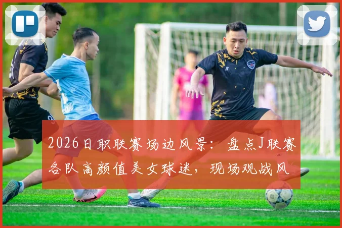 2026日职联赛场边风景:盘点J联赛各队高颜值美女球迷,现场观战风采动人
