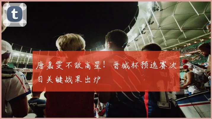 唐嘉雯不敌高星！晋城杯预选赛次日关键战果出炉