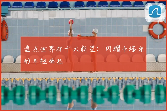 盘点世界杯十大新星：闪耀卡塔尔的年轻面孔