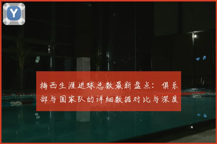 梅西生涯进球总数最新盘点:俱乐部与国家队的详细数据对比与深度解析