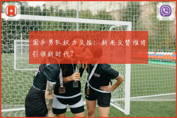 国乒男队权力交接：新老交替谁将引领新时代？