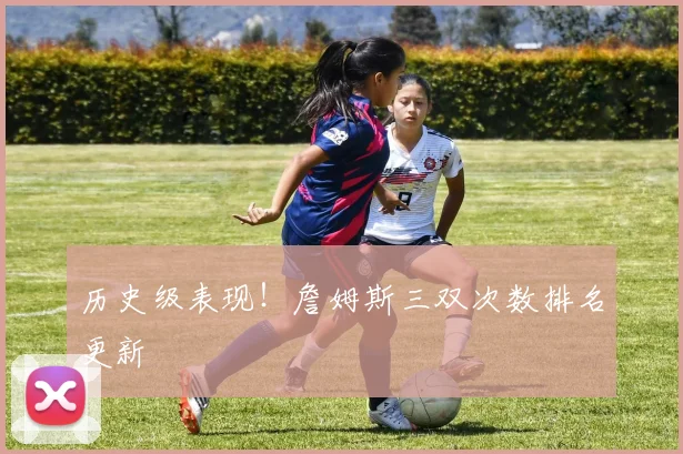 历史级表现！詹姆斯三双次数排名更新