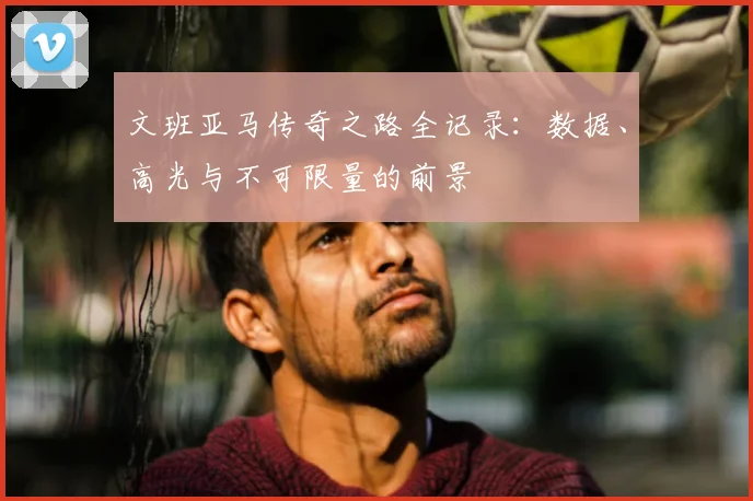 文班亚马传奇之路全记录：数据、高光与不可限量的前景