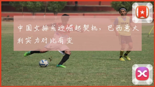 中国女排或迎崛起契机，巴西意大利实力对比有变