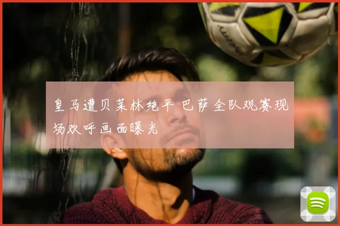 皇马遭贝莱林绝平 巴萨全队观赛现场欢呼画面曝光