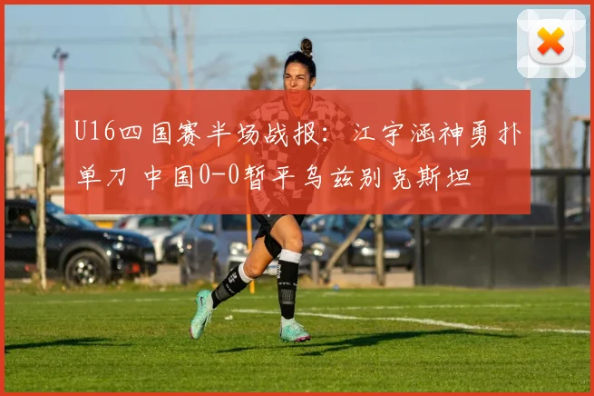 U16四国赛半场战报：江宇涵神勇扑单刀 中国0-0暂平乌兹别克斯坦